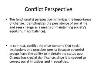Conflict Perspective
• The functionalist perspective minimizes the importance
of change. It emphasizes the persistence of social life
and sees change as a means of maintaining society’s
equilibrium (or balance).
• In contrast, conflict theorists contend that social
institutions and practices persist because powerful
groups have the ability to maintain the status quo.
Change has crucial significance, since it is needed to
correct social injustices and inequalities.
 