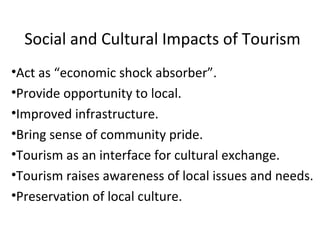 Social and Cultural Impacts of Tourism
•Act as “economic shock absorber”.
•Provide opportunity to local.
•Improved infrastructure.
•Bring sense of community pride.
•Tourism as an interface for cultural exchange.
•Tourism raises awareness of local issues and needs.
•Preservation of local culture.
 
