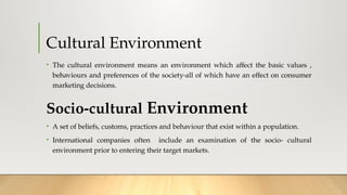Cultural Environment
• The cultural environment means an environment which affect the basic values ,
behaviours and preferences of the society-all of which have an effect on consumer
marketing decisions.
Socio-cultural Environment
• A set of beliefs, customs, practices and behaviour that exist within a population.
• International companies often include an examination of the socio- cultural
environment prior to entering their target markets.
 