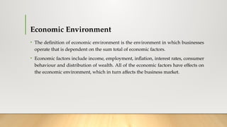 Economic Environment
• The definition of economic environment is the environment in which businesses
operate that is dependent on the sum total of economic factors.
• Economic factors include income, employment, inflation, interest rates, consumer
behaviour and distribution of wealth. All of the economic factors have effects on
the economic environment, which in turn affects the business market.
 