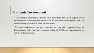 Economic Environment
• The Economic Environment factors have immediate and direct impact on the
businessman so businessmen must scan the economic environment and take
timely actions to deal with these environments.
• Economic environment may put constraints and may offer opportunities to the
businessman. After the new economic policy of 1991,lot of opportunities are
offered to businessmen.
 