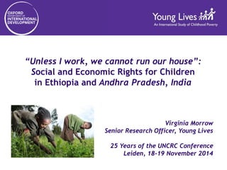 “Unless I work, we cannot run our house”: 
Social and Economic Rights for Children 
in Ethiopia and Andhra Pradesh, India 
Virginia Morrow 
Senior Research Officer, Young Lives 
25 Years of the UNCRC Conference 
Leiden, 18-19 November 2014 
 