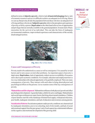 MODULE - IV
Social
Psychological
Processes
Notes
37PSYCHOLOGY SECONDARY COURSE
Social and Educational Problems
definedintermsof objectivepoverty,whichislack ofmaterialbelongingsthatis,lack
of economic resources such as it is difficult to achieve an adequate level of living. Hence
wecansaythatpovertydividesthepopulationbetweenthosewhohaveanadequatelevel
oflivingandthosewhodonot.Subjectivepovertyreferstotheperceptionandexperience
ofpovertyasfeltbyaperson.Deprivationontheotherhandreferstolossofopportunities
andprivilegesthatarenormallyavailabletothegeneralpopulation.Itmeanslackofbasic
necessities for the survival of an individual. This can take the form of inadequate
environmental conditions, impoverished experiences and characteristics of the socially
disadvantagedsections.
Fig. 16.1: The Urban Slums
Causes and Consequences of Poverty
Poverty needs to be understood as a cause as well as consequence. It is caused by several
factors and in turn causes several other problems. An important aspect of poverty is
deprivation.Deprivation,alackofopportunity,reducesaccesstoavailabilityofresources
andisduetopooreconomicconditions.Forexample,educationandemploymenthavea
twowayrelationshipwithreducedopportunitytobegainfullyemployed.Therearemany
consequences of poverty. They interact with each other to bring about physical and
psychological effects on the persons. Let us examine some of the key consequences of
poverty.
MalnutritionandDevelopment:Malnutritioninfluencesbothphysicalgrowthandaffect
psychologicaldevelopment.Agooddiethelpsachildtobeactiveandhappy.Malnutritution
andsocialimpoverishmentaremajorfactorsthatbringaboutmentalretardation.Children
of poor families start life with a handicap of limited food supply, widespread infections,
poorhealth,inadequatestimulation,andlackofeducationandawarenessamongparents.
SocializationPatternsSocializationpatternsunderpovertyconditionsarecharacterized
by inadequate stimulation, poor or no schooling, lack of role models, and lack of social
andemotionalsupportfromthepeergroup.Lackofsuchaspectshasadetrimentalinfluence
onthecognitiveandemotionaldevelopmentofthegrowingchild.
 