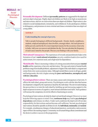 MODULE - IV
Social
Psychological
Processes
Notes
PSYCHOLOGY SECONDARY COURSE38
Social and Educational Problems
PersonalityDevelopment:Differentpersonalitypatternsaresuggestedforthedeprived
and non-deprived groups. Highly deprived children are likely to be high on neuroticism
andintroversion,andlowonextraversionthannon-deprivedchildren.Deprivationisalso
relatedtosocialmaladjustment,immaturity,andwithdrawal.Italsopredisposeschildren
todelinquency,andpronenesstomoreexternalandchanceorientationthannon-deprived
youngadults.
Activity 1
Understanding the concept of poverty.
Talk to people belonging to different backgrounds - friends, family, neighbours,
students,emplyedunemployed,slumdwellers,amongstothers.Askeachpersonto
definepovertyandlistthefivemostimportantreasonsfortheoccurenceofpoverty
inIndia.Addyourownanswerandtabulatethedta.Youcancalculatethefrequency
ofeachcausestatedbythepeople.Discussyourfindingswithyourfamily.
MotivationalConsequences:Theexperiencesofrewardsandpunishmentshelpsinthe
formation of one’s motivational orientation, poverty condition leads to low need for
achievement, low extension need, and a high need for dependence.
Mentalhealth:Thereisincreasingevidenceofastrongassociationbetweenpoormental
healthandtheexperienceofpovertyandderivation.Thetypeandextentofmentalhealth
problemsrangefromhealthproblems,adjustmentishigheriftheindividualisamigrantand
comesfromalowsocio-economicstatus.Althoughmentalillnessoccursinallages,gender
and backgrounds, the risk is higher among the poor and homeless, unemployed, and
withloweducation.
Psychological Interventions:There are many causes and consequences of poverty. It
affects the individual, group and society. Psychologists work with the idea that human
developmentisshapedbytheexperiencesfacedbytheindividual.Theaimtowardshelping
the person then is to train the individual by building up and increasing support to the
deprivedpersonintermsofcognitive,motivationalandbehavioralskills.Suchguidance
willincreasethecompetencylevelsforeffectivefunctioninginsociety.
Psychological interventions do help the deprived and disadvantaged. However we must
keep the following aspects in mind. First, continuous help may lead to psychological
dependency and reliance on others. Under such conditions the deprived will not take
responsibility for their actions and not become self-sufficient. Second, psychological
interventionsshouldbeoperableatallthreelevels:theindividual,communityandsocietal.
Forexample,simultaneouschangesofeducationalpractices,socialpolicyandeconomic
inputwillhavefarreachingimpact.Communityinvolvementbringsaboutcommitmentand
the desire to achieve success in the programmes.
 