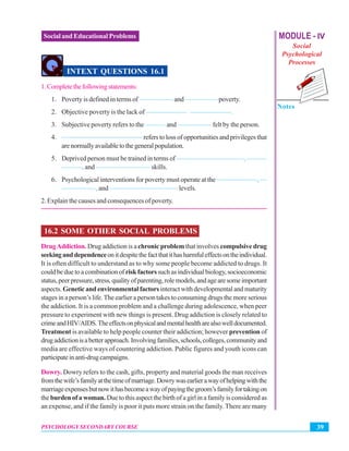MODULE - IV
Social
Psychological
Processes
Notes
39PSYCHOLOGY SECONDARY COURSE
Social and Educational Problems
INTEXT QUESTIONS 16.1
1.Completethefollowingstatements:
1. Poverty is defined in terms of ————— and —————poverty.
2. Objective poverty is the lack of —————— ——————.
3. Subjective poverty refers to the ——— and ————— felt by the person.
4. ———————————— refers to loss of opportunities and privileges that
arenormallyavailabletothegeneralpopulation.
5. Deprived person must be trained in terms of ——————————, ———
———, and ———————— skills.
6. Psychological interventions for poverty must operate at the ——————, —
—————, and —————————— levels.
2. Explain the causes and consequences of poverty.
16.2 SOME OTHER SOCIAL PROBLEMS
DrugAddiction. Drug addiction is a chronic problem that involves compulsive drug
seekinganddependenceonitdespitethefactthatithasharmfuleffectsontheindividual.
It is often difficult to understand as to why some people become addicted to drugs. It
couldbeduetoacombinationof riskfactorssuchasindividualbiology,socioeconomic
status,peerpressure,stress,qualityofparenting,rolemodels,andagearesomeimportant
aspects. Genetic and environmental factors interact with developmental and maturity
stages in a person’s life.The earlier a person takes to consuming drugs the more serious
the addiction. It is a common problem and a challenge during adolescence, when peer
pressure to experiment with new things is present. Drug addiction is closely related to
crimeandHIV/AIDS.Theeffectsonphysicalandmentalhealtharealsowelldocumented.
Treatment is available to help people counter their addiction; however prevention of
drugaddictionisabetterapproach.Involvingfamilies,schools,colleges,communityand
media are effective ways of countering addiction. Public figures and youth icons can
participateinanti-drugcampaigns.
Dowry. Dowry refers to the cash, gifts, property and material goods the man receives
fromthewife’sfamilyatthetimeofmarriage.Dowrywasearlierawayofhelpingwiththe
marriageexpensesbutnowithasbecomeawayofpayingthegroom’sfamilyfortakingon
the burden of a woman. Due to this aspect the birth of a girl in a family is considered as
an expense, and if the family is poor it puts more strain on the family. There are many
 