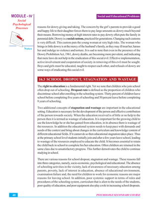MODULE - IV
Social
Psychological
Processes
Notes
PSYCHOLOGY SECONDARY COURSE40
Social and Educational Problems
reasons for dowry giving and taking.The concern by the girl’s parents to provide a good
andhappylifetotheirdaughterforcesthemtopaylargeamountsasdowrymuchbeyond
theirmeans.Borrowingmoneyathighinterestratestopaydowryoftenputsthefamilyin
perennialdebt.Dowryisasocialcustom,practicedforgenerations.Changingsuchcustoms
is very difficult. This custom puts the young woman at very high risks. The woman who
bringsinlittledowryisatthemercyofthehusband’sfamily,astheymayilltreather,harass
her and indulge in violence and torture. It is sad to note that even in the presence of the
DowryProhibitionAct,1961,dowrydeaths,arebecomingmoreprevalent,andindicating
thatmerelawsdonothelpintheeradicationofthissocialevil.Effectiveimplementation,
active involvement and cooperation of society in removing of this evil must be sought.
Boys and girls must be educated, taught to respect each other, and refusals of dowry are
somewaysoferadicatingthissocialevil.
16.3 SCHOOL DROPOUT, STAGNATION AND WASTAGE
The right to educationis a fundamental right.Yet we note that children who join school
often drop out of schooling. Dropout rate is defined as the proportion of children who
discontinueschoolafterenrollingintheschoolingsystem.Thirtypercentofchildrenleave
schoolbeforecompletingfiveyearsofschoolingand50percentleavebeforecompleting
8yearsofschooling.
Two additional concepts of stagnation and wastage are important in the educational
setting.Educationisnecessaryforthedevelopmentofthepersonandeffectivecontribution
of the person towards society.When the education received is of little or no help to the
person then it is termed as wastage of education. It is important for the growing child to
usetheknowledgeheorshehasgainedfromeducation,initsabsencethereiswastageof
the resources. In addition the educational system needs to keep pace with demands and
needsofthecontextandbringaboutchangesinthecurriculumandknowledgecontentof
differenteducationalfields.Ifitcannotdosotheneducationalstagnationtakesplace.Thus
attheprimaryschoollevelstudentsinitiallyjoinandafterafewyearsleaveschool,leading
to wastage of the resources employed to educate the child. It becomes essential to retain
the child back in school to complete his/her education. Often children are retained in the
same class due to unsatisfactory progress. This further demotivates the child to continue
studyinginschool.
There are various reasons for school dropout, stagnation and wastage. These reasons fall
intothreecategories,namely,socio-economic,psychologicalandeducational.Theabsence
of schooling activities in the vicinity, lack of awareness of necessary education among
parents, poverty, lack of interest in education, absence of educational environment,
examination failure and, the need for children to work for economic reasons are major
reasons for leaving school. In addition, poor systemic support in terms of rules and
procedures of the schooling system, curriculum that is alien to the needs of the students,
poorqualityofeducation,andpoorequipmentalsoplayaroleinincreasingschooldropouts.
 