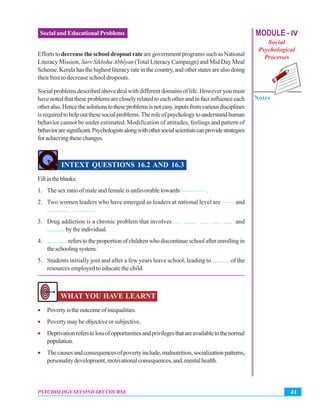 MODULE - IV
Social
Psychological
Processes
Notes
41PSYCHOLOGY SECONDARY COURSE
Social and Educational Problems
Efforts todecrease the school dropout rate are government programs such as National
Literacy Mission, Sarv SikhshaAbhïyan (Total Literacy Campaign) and Mid Day Meal
Scheme.Keralahasthehighestliteracyrateinthecountry,andotherstatesarealsodoing
their best to decrease school dropouts.
Social problems described above deal with different domains of life. However you must
havenotedthattheseproblemsarecloselyrelatedtoeachotherandinfactinfluenceeach
otheralso.Hencethesolutionstotheseproblemsisnoteasy,inputsfromvariousdisciplines
isrequiredtohelpoutthesesocialproblems.Theroleofpsychologytounderstandhuman
behavior cannot be under estimated. Modification of attitudes, feelings and pattern of
behavioraresignificant.Psychologistsalongwithothersocialscientistscanprovidestrategies
forachievingthesechanges.
INTEXT QUESTIONS 16.2 AND 16.3
Fillintheblanks:
1. The sex ratio of male and female is unfavorable towards ———— .
2. Two women leaders who have emerged as leaders at national level are —— and
.............. ...............
3. Drug addiction is a chronic problem that involves ..... ........ ...... ..... ...... and
............ by the individual.
4. ..............referstotheproportionofchildrenwhodiscontinueschoolafterenrollingin
theschoolingsystem.
5. Students initially join and after a few years leave school, leading to ........... of the
resources employed to educate the child.
WHAT YOU HAVE LEARNT
• Povertyistheoutcomeofinequalities.
• Poverty may be objective or subjective.
• Deprivationreferstolossofopportunitiesandprivilegesthatareavailabletothenormal
population.
• Thecausesandconsequencesofpovertyinclude,malnutrition,socializationpatterns,
personalitydevelopment,motivationalconsequences,and,mentalhealth.
 