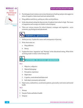 MODULE - IV
Social
Psychological
Processes
Notes
PSYCHOLOGY SECONDARY COURSE42
Social and Educational Problems
• Psychologicalinterventionsaimtotrainthepersontobuildupandprovidesupportin
termsofcognitive,behaviouralandmotivationalskills.
• Drug addition and dowry seeking are other social problems.
• Intheeducationalsettingthedropoutrateofstudentsfromschoolishigh.Theissues
of stagnation and wastage are relatd to school dropout.
• There are various reasons for school dropout, wastagae and stagnation - socio
economic,psychologicalandeducational.
TERMINAL QUESTIONS
1. Define poverty. Explain the causes and consequences of poverty.
2. Write short notes on :
a. Drugaddiction
b. Dowry
3. Explain the terms ‘stagnation’and ‘Wastage’in the educational setting.What eforts
are being made to reduce school droup outs.
ANSWERS TO INTEXT QUESTIONS
16.1
1. Objective,subjective
2. Materialbelongings
3. Perception,experience
4. Deprivation
5. Cognitive,motivationalandbehavioral
6. Individual,communityandsocietal
2. Deprivation, malnutrition, socialization patterns, personality motivation and mental
health.
16.2
1. Women
2. SarojiniNaiduandIndiraGandhi
3. Dropout
 