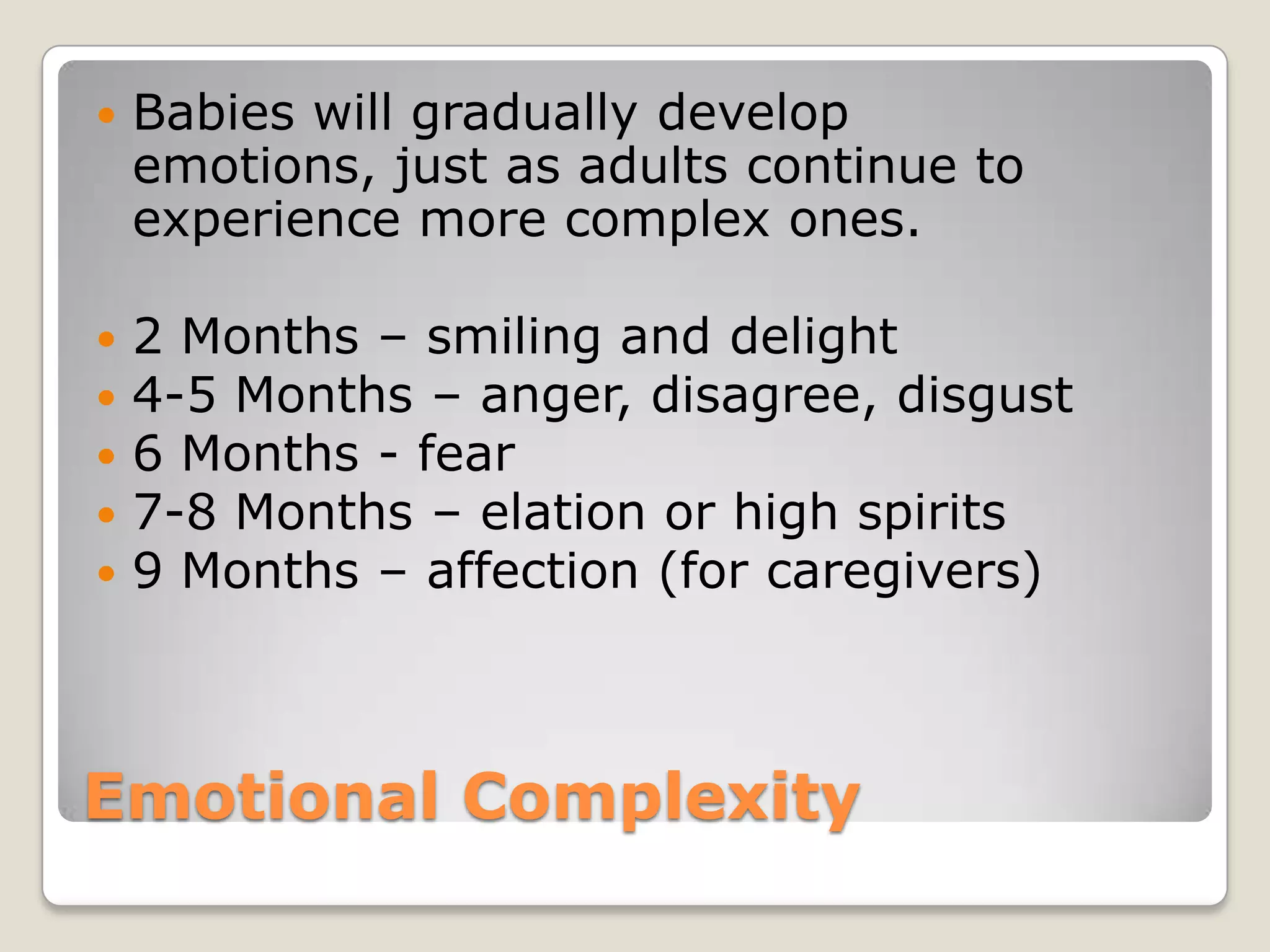    Babies will gradually develop
    emotions, just as adults continue to
    experience more complex ones.

   2 Months – smiling and delight
   4-5 Months – anger, disagree, disgust
   6 Months - fear
   7-8 Months – elation or high spirits
   9 Months – affection (for caregivers)



Emotional Complexity
 