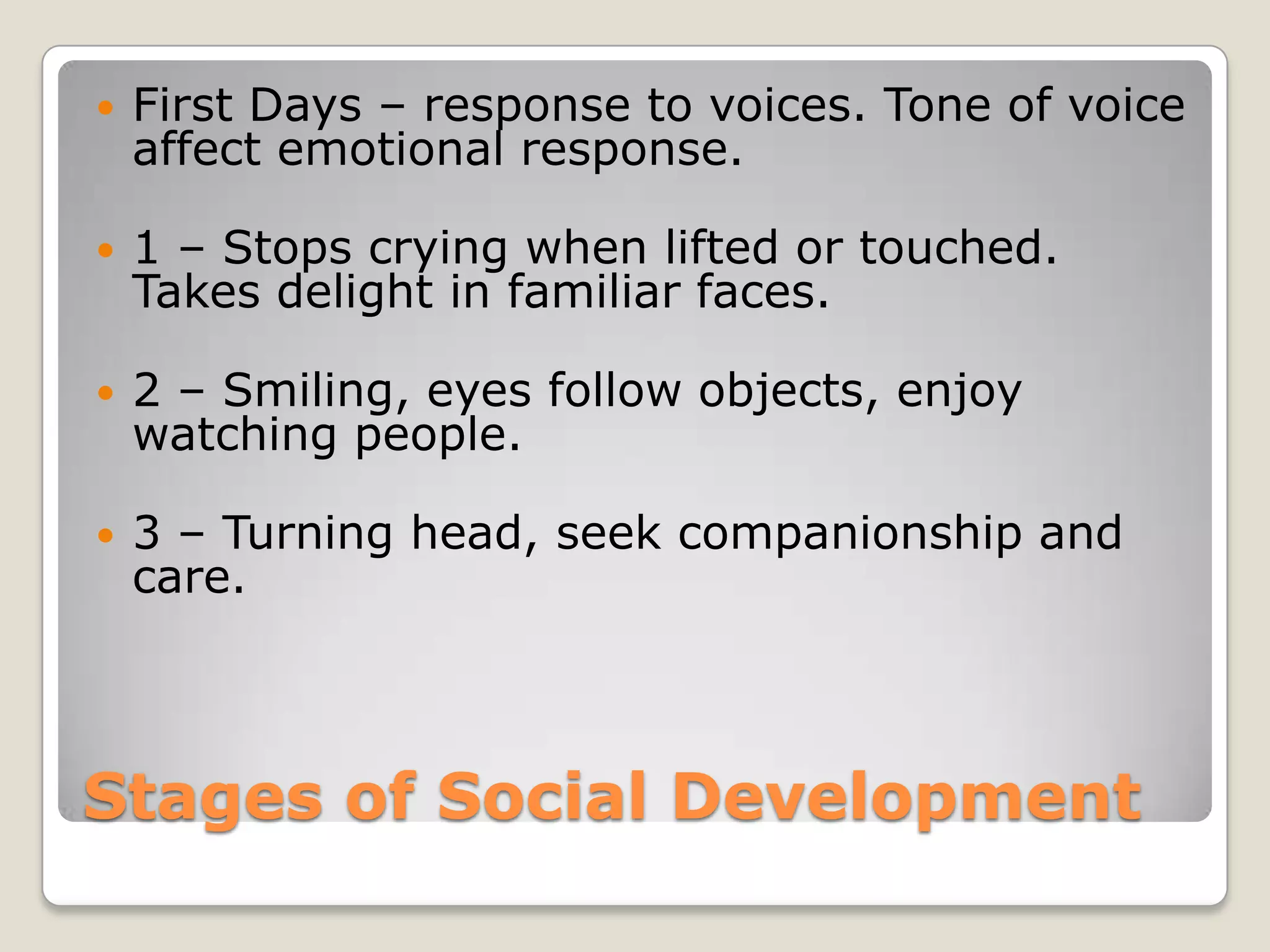    First Days – response to voices. Tone of voice
    affect emotional response.

   1 – Stops crying when lifted or touched.
    Takes delight in familiar faces.

   2 – Smiling, eyes follow objects, enjoy
    watching people.

   3 – Turning head, seek companionship and
    care.



Stages of Social Development
 