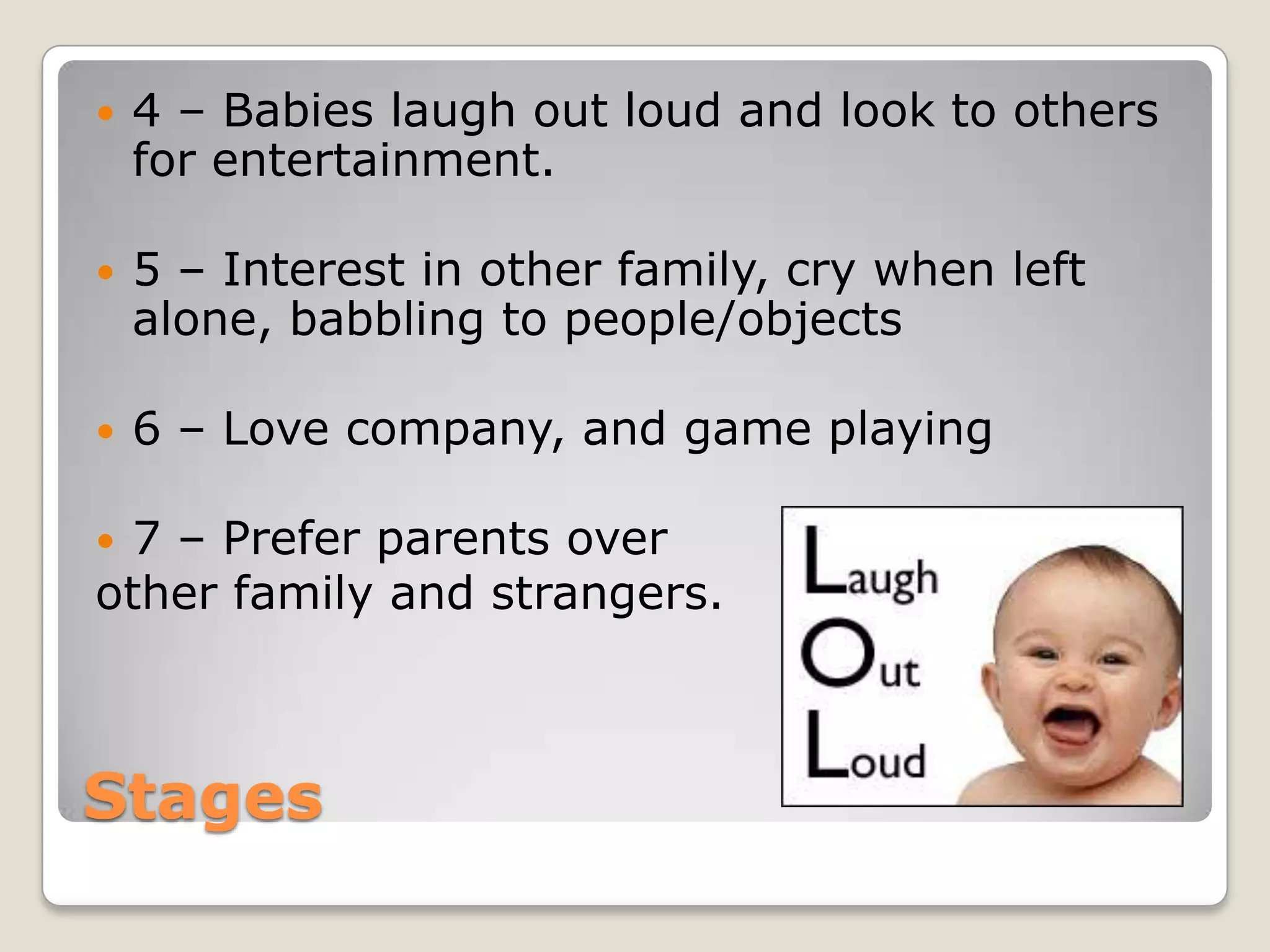    4 – Babies laugh out loud and look to others
    for entertainment.

   5 – Interest in other family, cry when left
    alone, babbling to people/objects

   6 – Love company, and game playing

7 – Prefer parents over
other family and strangers.



Stages
 