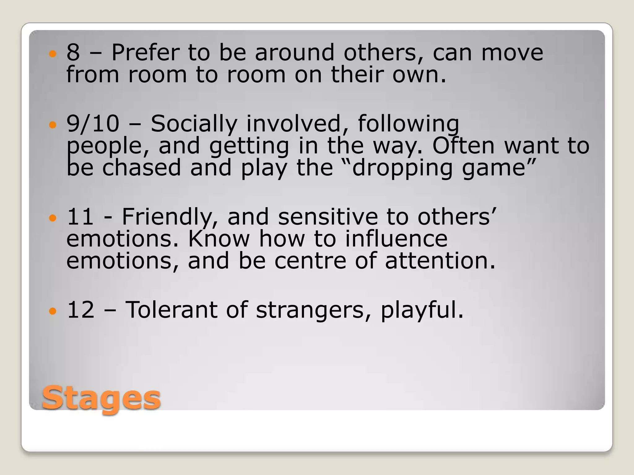    8 – Prefer to be around others, can move
    from room to room on their own.

   9/10 – Socially involved, following
    people, and getting in the way. Often want to
    be chased and play the “dropping game”

   11 - Friendly, and sensitive to others’
    emotions. Know how to influence
    emotions, and be centre of attention.

   12 – Tolerant of strangers, playful.


Stages
 