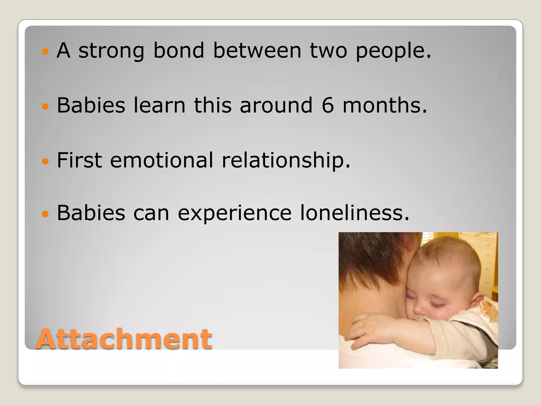   A strong bond between two people.

   Babies learn this around 6 months.

   First emotional relationship.

   Babies can experience loneliness.




Attachment
 