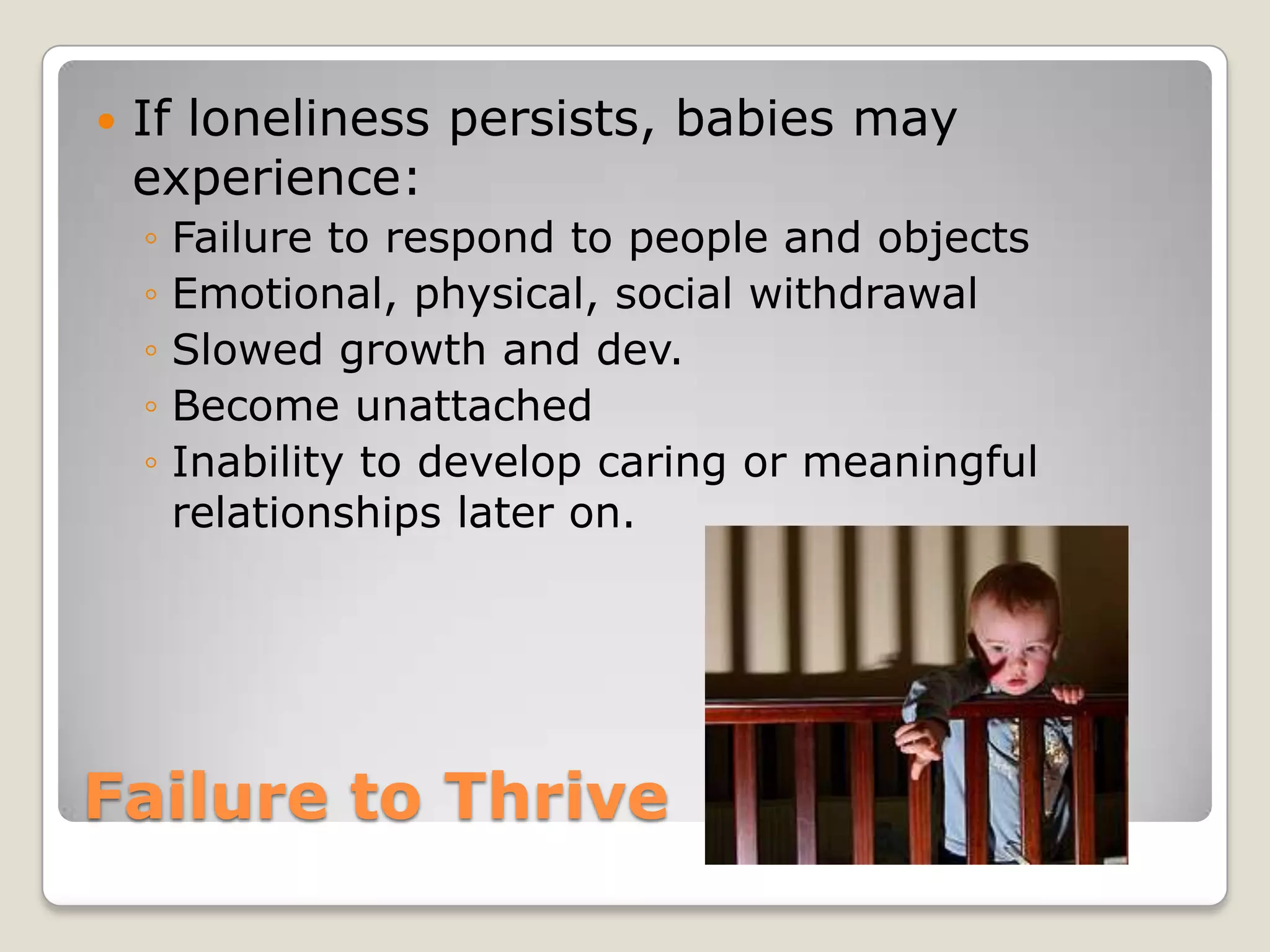    If loneliness persists, babies may
    experience:
    ◦   Failure to respond to people and objects
    ◦   Emotional, physical, social withdrawal
    ◦   Slowed growth and dev.
    ◦   Become unattached
    ◦   Inability to develop caring or meaningful
        relationships later on.




Failure to Thrive
 