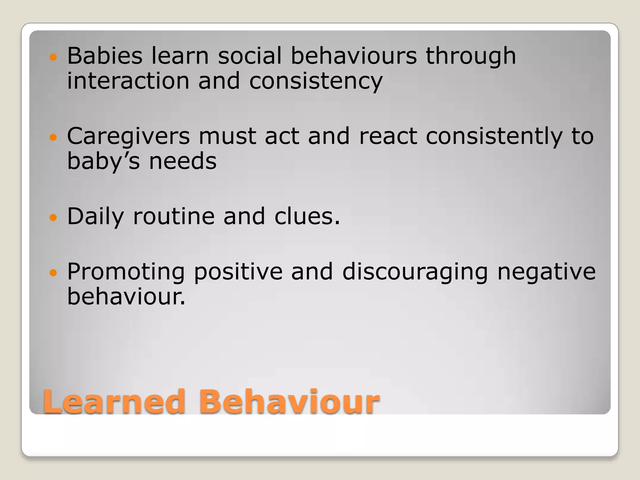    Babies learn social behaviours through
    interaction and consistency

   Caregivers must act and react consistently to
    baby’s needs

   Daily routine and clues.

   Promoting positive and discouraging negative
    behaviour.



Learned Behaviour
 