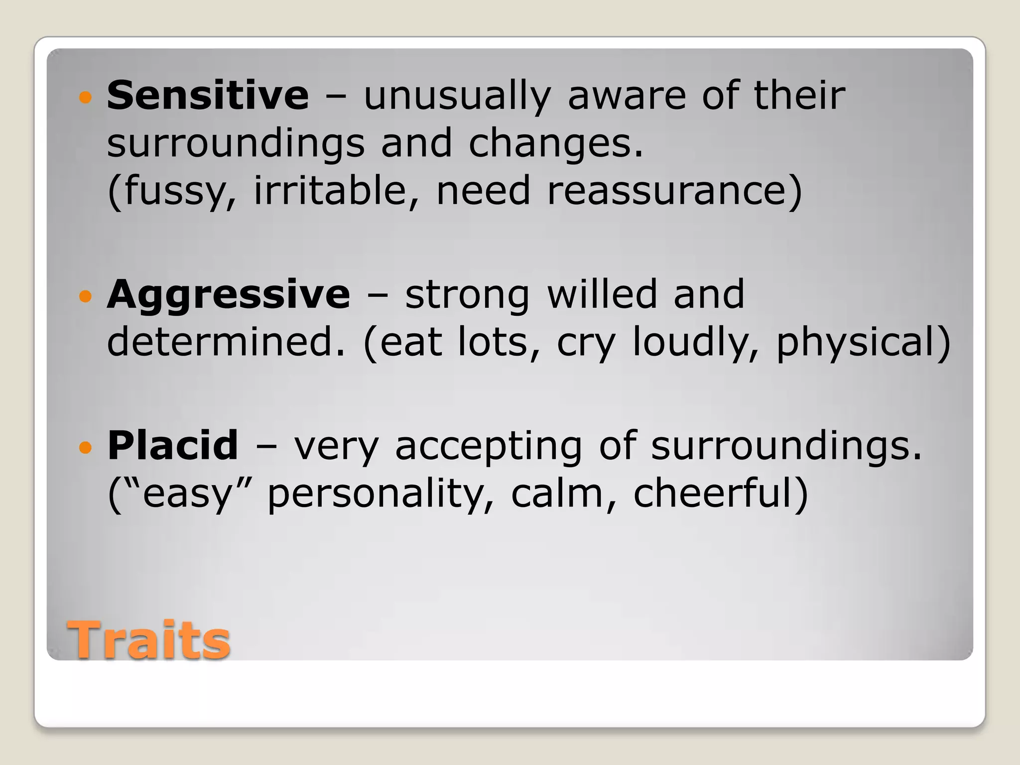    Sensitive – unusually aware of their
    surroundings and changes.
    (fussy, irritable, need reassurance)

   Aggressive – strong willed and
    determined. (eat lots, cry loudly, physical)

   Placid – very accepting of surroundings.
    (“easy” personality, calm, cheerful)


Traits
 