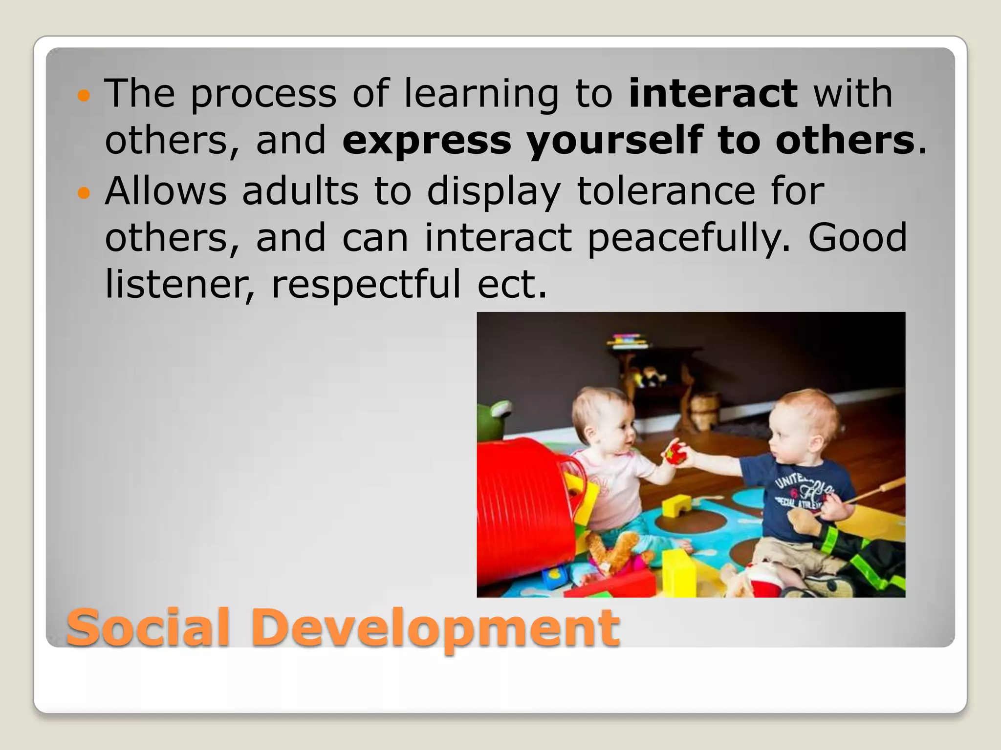  The process of learning to interact with
  others, and express yourself to others.
 Allows adults to display tolerance for
  others, and can interact peacefully. Good
  listener, respectful ect.




Social Development
 