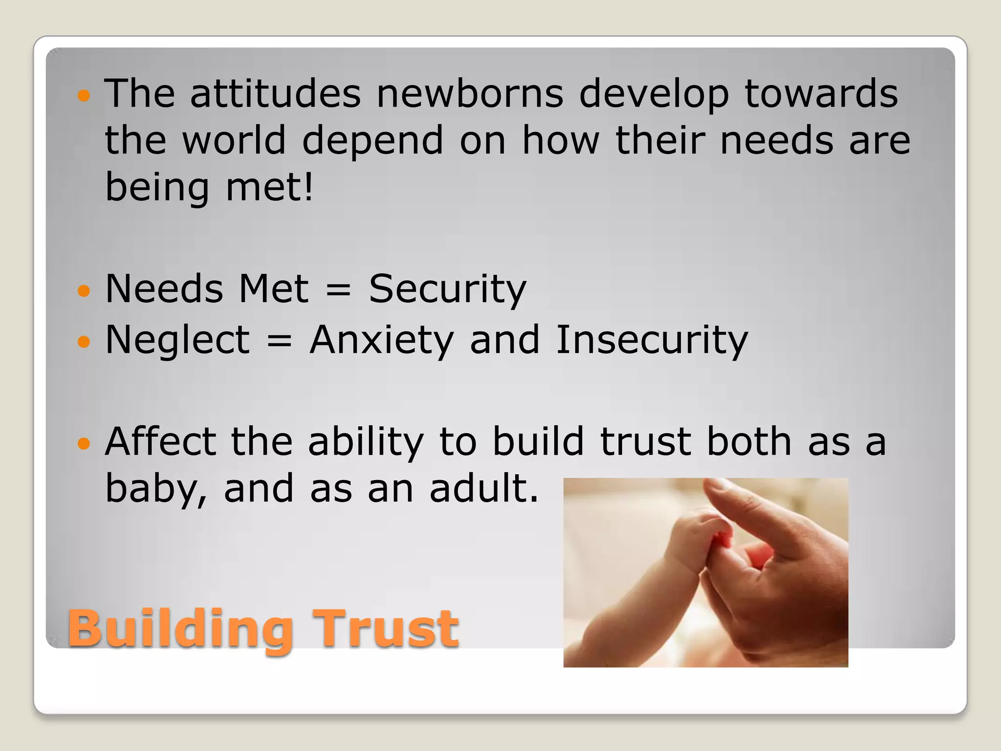    The attitudes newborns develop towards
    the world depend on how their needs are
    being met!

 Needs Met = Security
 Neglect = Anxiety and Insecurity


   Affect the ability to build trust both as a
    baby, and as an adult.


Building Trust
 