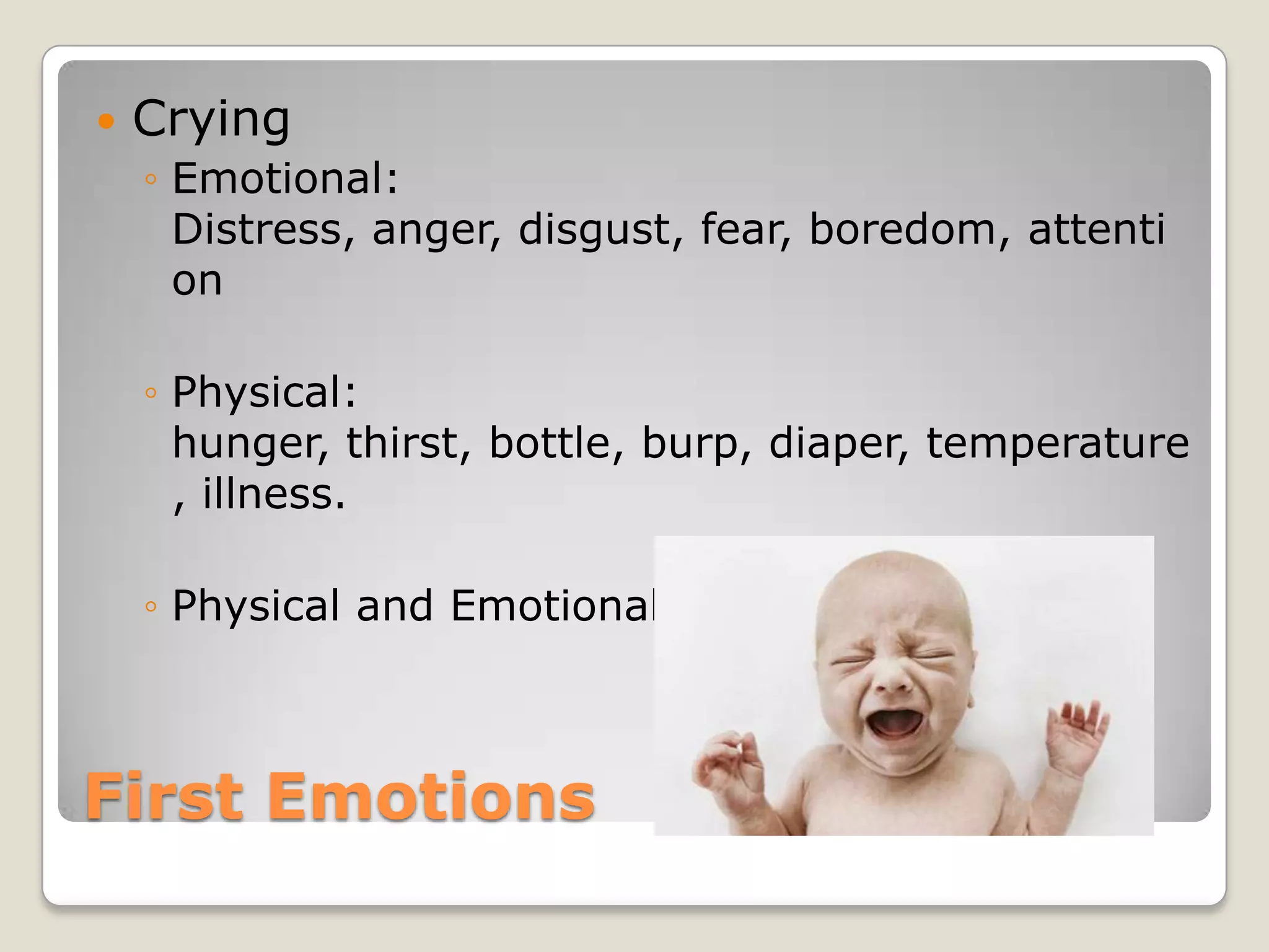    Crying
    ◦ Emotional:
      Distress, anger, disgust, fear, boredom, attenti
      on

    ◦ Physical:
      hunger, thirst, bottle, burp, diaper, temperature
      , illness.

    ◦ Physical and Emotional are equally important.



First Emotions
 