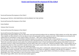 Social And Emotional Development Of The Gifted
Social and Emotional Development of the Gifted 1
Running head: SOCIAL AND EMOTIONAL DEVELOPMENT OF THE GIFTED
Social and Emotional Development of the Gifted
Emily Medford
Arkansas State University
Social and Emotional Development of the Gifted 2
Social and Emotional Development of the Gifted
When dealing with gifted children, there are often many social and emotional problems that are underlying. Gifted students are not like other students.
These students are often referred to as the ones that are smart with good grades and have superior test scores. Gifted students are envisioned as the
students that are extraordinary in many aspects! What is not always ... Show more content on Helpwriting.net ...
These characteristics can also cause the already identified students to not achieve to their fullest due to stress and lack of motivation.
It is very hard to understand why students don't perform to their full potential when you know they are capable. This is known as underachievement.
"Both early researchers and more recent authors have defined underachievement in Social and Emotional Development of the Gifted 3 terms of a
discrepancy between a child's school performance and some ability index such as an IQ score." (Delisle & Galbraith, 2002). "Gifted children who do
not succeed in school are often successful in outside activities such as sports, social events, after–school jobs, talent or hobby interests." (Delisle &
Galbraith, 2002). So we wonder what causes the underachievement.
Bainbridge (2014), believes these problems result from gifted children being able to intellectually understand abstract concepts but are then unable to
deal with those concepts emotionally. Ones physical development may also lead to an inability to complete a task that they are capable of
intellectually envisioning. "Perfectionism can lead to fear of failure, in turn causing a gifted child to avoid failure by refusing to even try something."
(Bainbridge, 2014). This often leads to a lack of motivation among students.
McCoach & Siegle (2005), believe that motivated students appear to
 