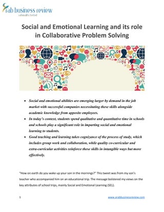 1 www.arabbusinessreview.com 
Social and Emotional Learning and its role 
in Collaborative Problem Solving 
 Social and emotional abilities are emerging larger by demand in the job 
market with successful companies necessitating these skills alongside 
academic knowledge from apposite employees. 
 In today’s context, students spend qualitative and quantitative time in schools 
and schools play a significant role in imparting social and emotional 
learning to students. 
 Good teaching and learning takes cognizance of the process of study, which 
includes group work and collaboration, while quality co-curricular and 
extra-curricular activities reinforce these skills in intangible ways but more 
effectively. 
“How on earth do you wake up your son in the mornings?” This tweet was from my son’s 
teacher who accompanied him on an educational trip. The message bolstered my views on the 
key attributes of school trips, mainly Social and Emotional Learning (SEL). 
 