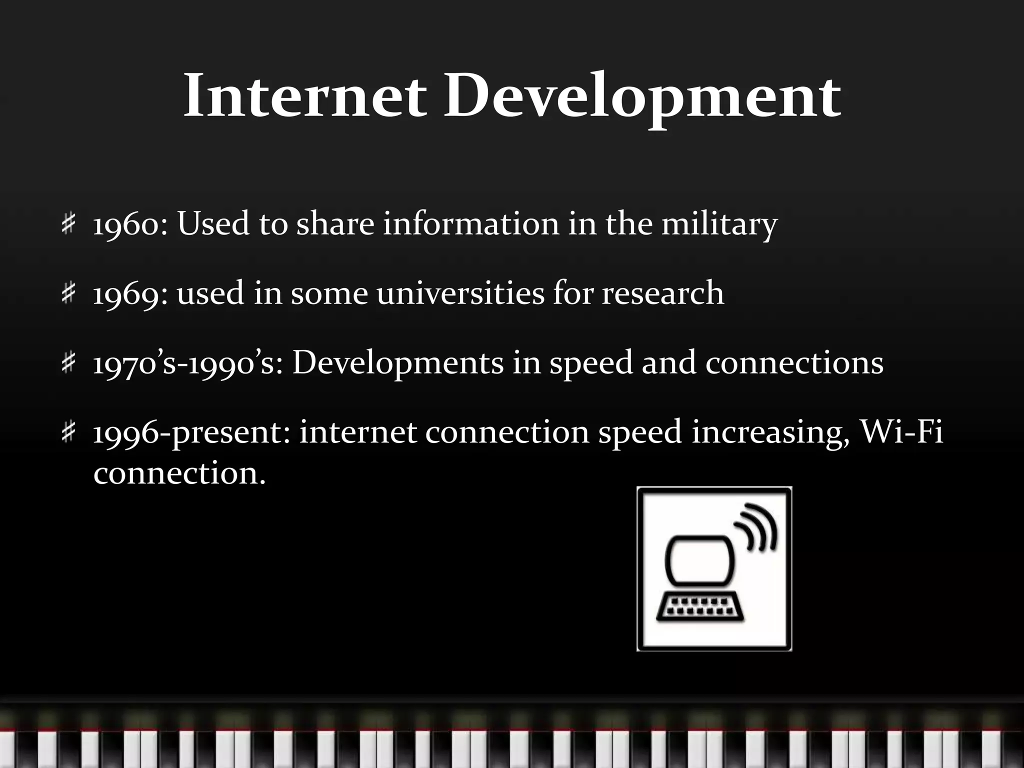 Internet Development
1960: Used to share information in the military
1969: used in some universities for research
1970’s-1990’s: Developments in speed and connections
1996-present: internet connection speed increasing, Wi-Fi
connection.
 