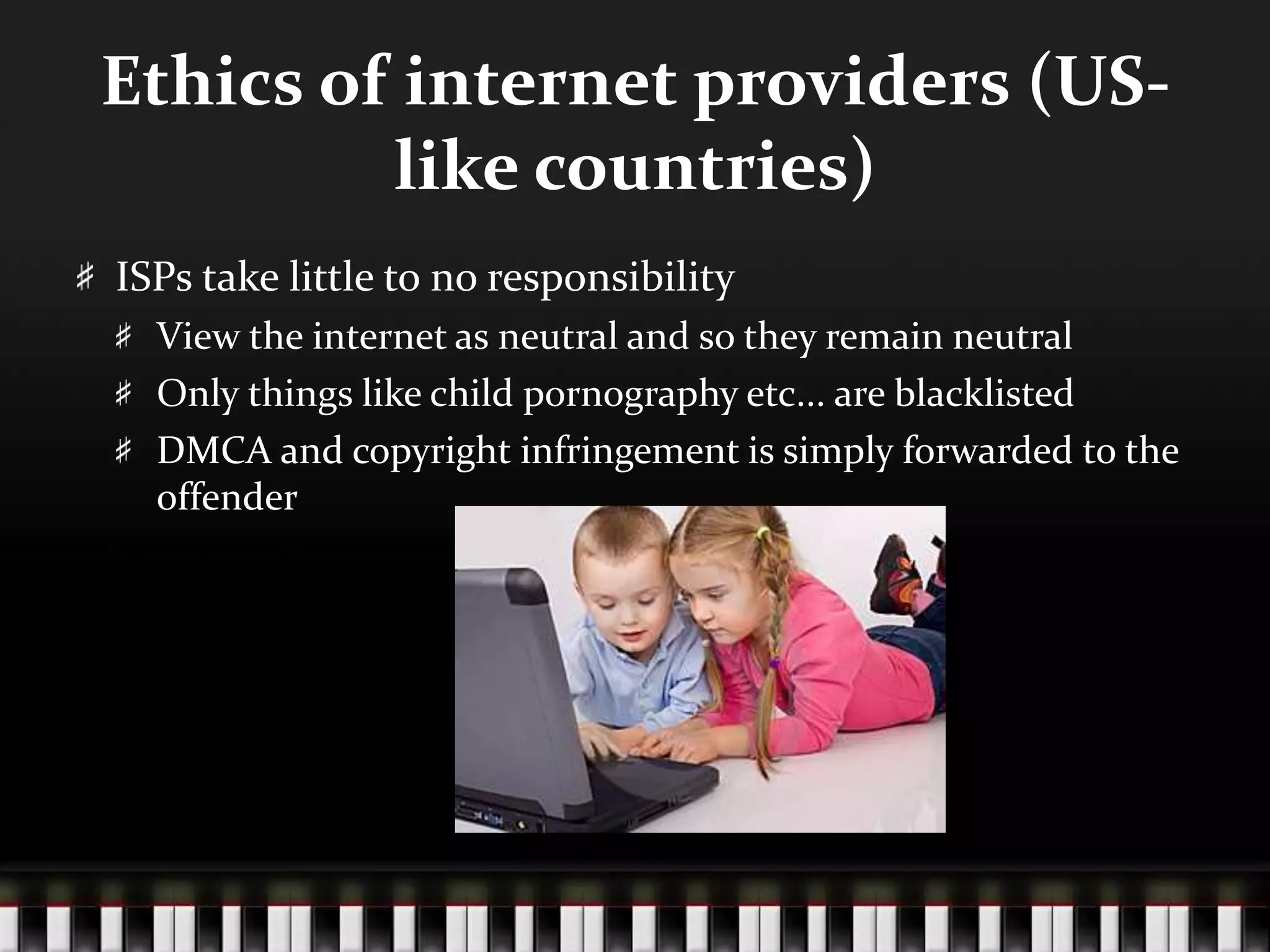Ethics of internet providers (US-
like countries)
ISPs take little to no responsibility
View the internet as neutral and so they remain neutral
Only things like child pornography etc... are blacklisted
DMCA and copyright infringement is simply forwarded to the
offender
 
