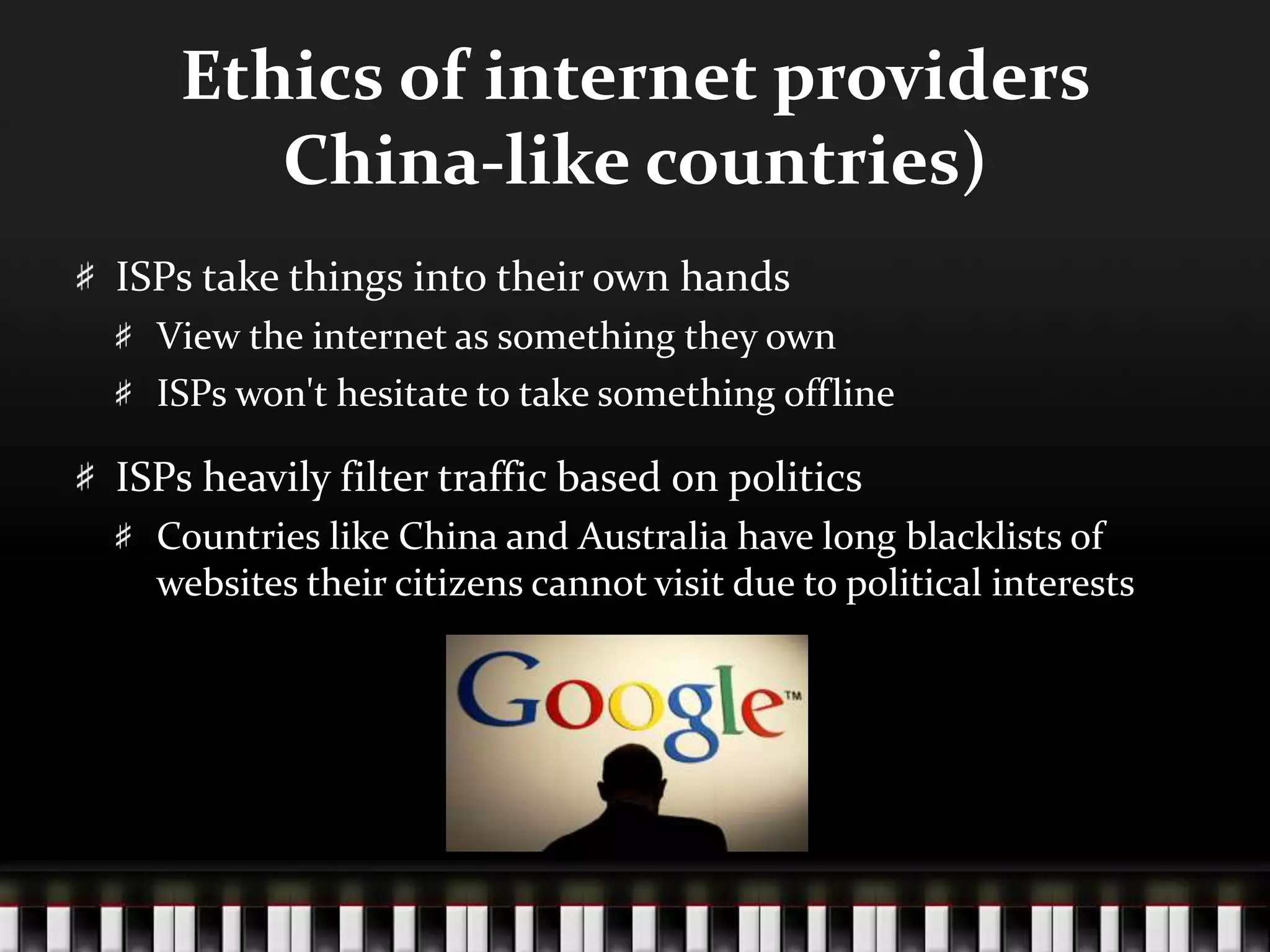 Ethics of internet providers
China-like countries)
ISPs take things into their own hands
View the internet as something they own
ISPs won't hesitate to take something offline
ISPs heavily filter traffic based on politics
Countries like China and Australia have long blacklists of
websites their citizens cannot visit due to political interests
 