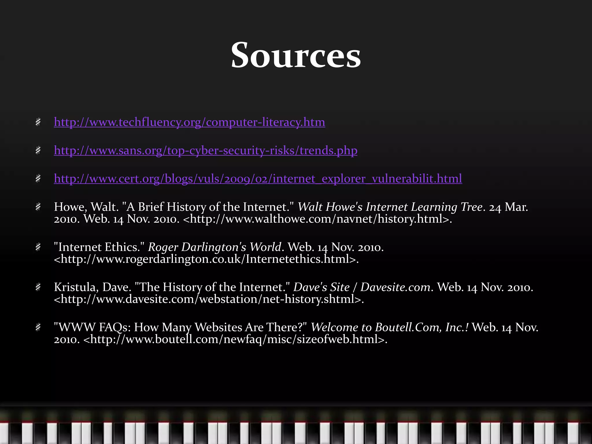 Sources
http://www.techfluency.org/computer-literacy.htm
http://www.sans.org/top-cyber-security-risks/trends.php
http://www.cert.org/blogs/vuls/2009/02/internet_explorer_vulnerabilit.html
Howe, Walt. "A Brief History of the Internet." Walt Howe's Internet Learning Tree. 24 Mar.
2010. Web. 14 Nov. 2010. <http://www.walthowe.com/navnet/history.html>.
"Internet Ethics." Roger Darlington's World. Web. 14 Nov. 2010.
<http://www.rogerdarlington.co.uk/Internetethics.html>.
Kristula, Dave. "The History of the Internet." Dave's Site / Davesite.com. Web. 14 Nov. 2010.
<http://www.davesite.com/webstation/net-history.shtml>.
"WWW FAQs: How Many Websites Are There?" Welcome to Boutell.Com, Inc.! Web. 14 Nov.
2010. <http://www.boutell.com/newfaq/misc/sizeofweb.html>.
 