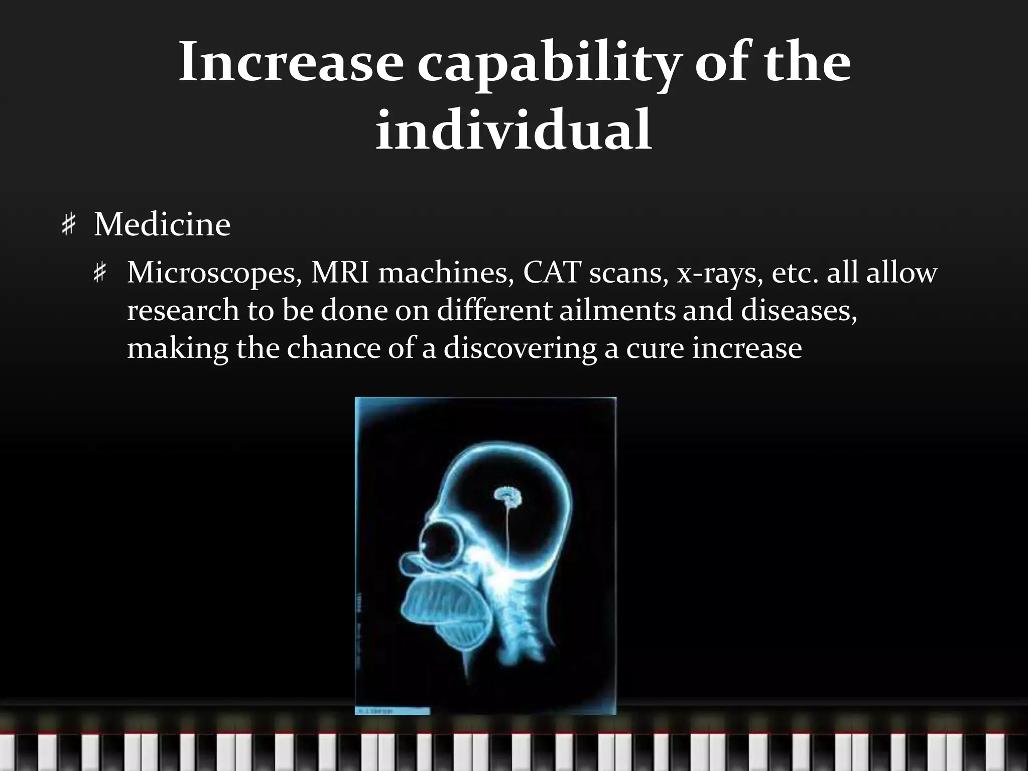 Increase capability of the
individual
Medicine
Microscopes, MRI machines, CAT scans, x-rays, etc. all allow
research to be done on different ailments and diseases,
making the chance of a discovering a cure increase
 
