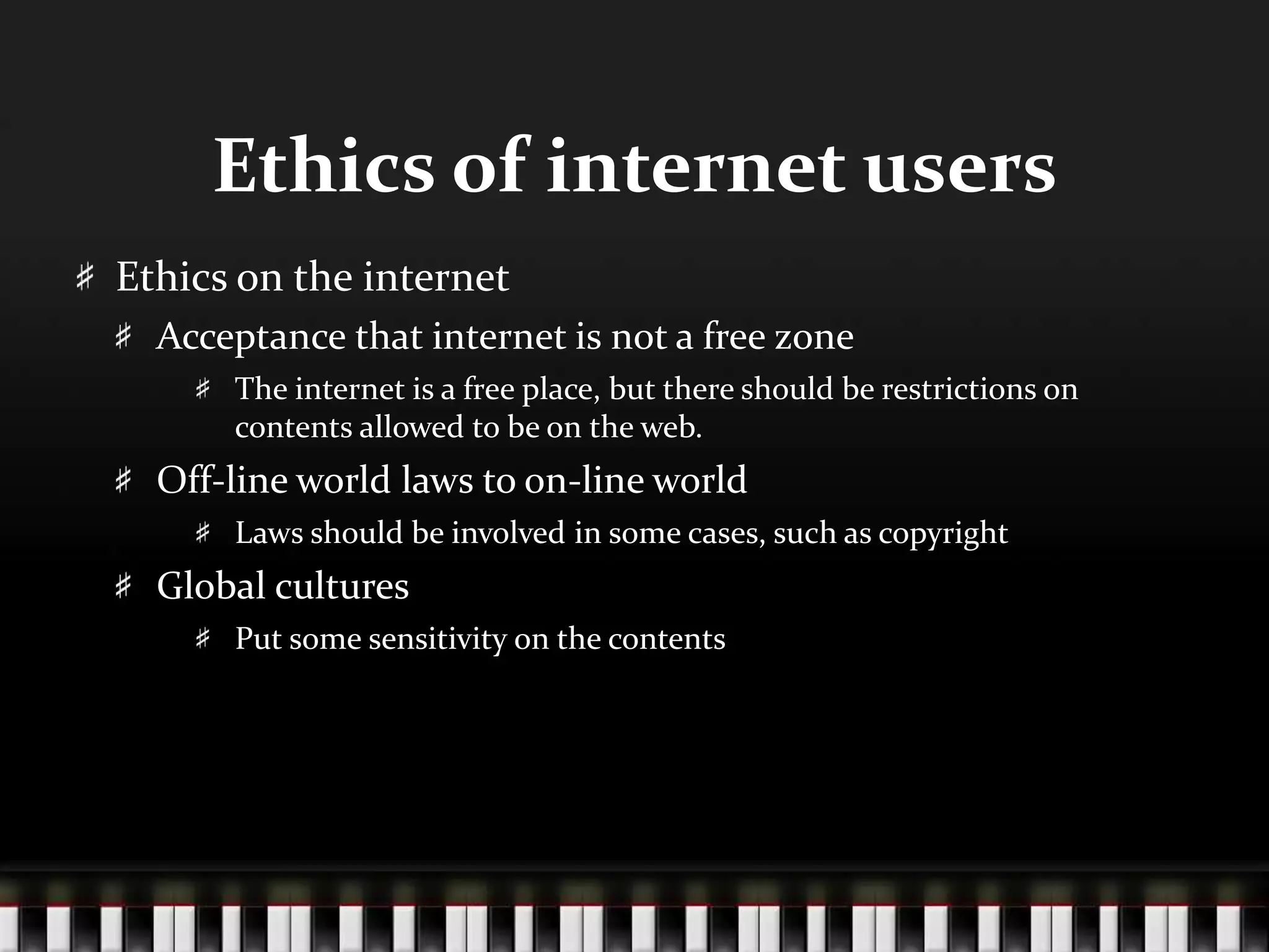 Ethics of internet users
Ethics on the internet
Acceptance that internet is not a free zone
The internet is a free place, but there should be restrictions on
contents allowed to be on the web.
Off-line world laws to on-line world
Laws should be involved in some cases, such as copyright
Global cultures
Put some sensitivity on the contents
 