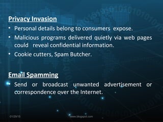 Privacy Invasion
• Personal details belong to consumers expose.
• Malicious programs delivered quietly via web pages
could reveal confidential information.
• Cookie cutters, Spam Butcher.
Email Spamming
• Send or broadcast unwanted advertisement or
correspondence over the Internet.
01/29/15 www.blogspot.com
 
