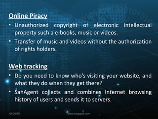 01/29/15
Online Piracy
• Unauthorized copyright of electronic intellectual
property such a e-books, music or videos.
• Transfer of music and videos without the authorization
of rights holders.
Web tracking
• Do you need to know who's visiting your website, and
what they do when they get there?
• SahAgent collects and combines Internet browsing
history of users and sends it to servers.
www.blogspot.com
 