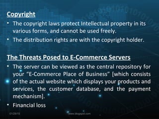 Copyright
• The copyright laws protect Intellectual property in its
various forms, and cannot be used freely.
• The distribution rights are with the copyright holder.
The Threats Posed to E-Commerce Servers
• The server can be viewed as the central repository for
your “E-Commerce Place of Business” [which consists
of the actual website which displays your products and
services, the customer database, and the payment
mechanism].
• Financial loss
01/29/15 www.blogspot.com
 