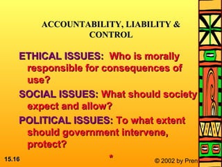 15.15.1616 © 2002 by Prentice Hall
ETHICAL ISSUES:ETHICAL ISSUES: Who is morallyWho is morally
responsible for consequences ofresponsible for consequences of
use?use?
SOCIAL ISSUES:SOCIAL ISSUES: What should societyWhat should society
expect and allow?expect and allow?
POLITICAL ISSUES:POLITICAL ISSUES: To what extentTo what extent
should government intervene,should government intervene,
protect?protect?
**
ACCOUNTABILITY, LIABILITY &ACCOUNTABILITY, LIABILITY &
CONTROLCONTROL
 
