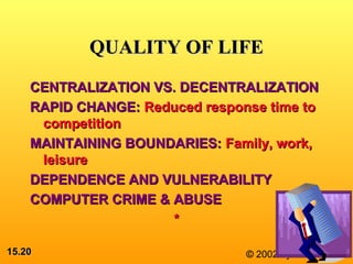15.15.2020 © 2002 by Prentice Hall
QUALITY OF LIFEQUALITY OF LIFE
CENTRALIZATION VS. DECENTRALIZATIONCENTRALIZATION VS. DECENTRALIZATION
RAPID CHANGE:RAPID CHANGE: Reduced response time toReduced response time to
competitioncompetition
MAINTAINING BOUNDARIES:MAINTAINING BOUNDARIES: Family, work,Family, work,
leisureleisure
DEPENDENCE AND VULNERABILITYDEPENDENCE AND VULNERABILITY
COMPUTER CRIME & ABUSECOMPUTER CRIME & ABUSE
**
 