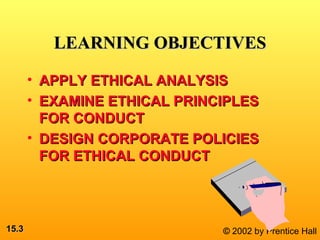 15.15.33 © 2002 by Prentice Hall
LEARNING OBJECTIVESLEARNING OBJECTIVES
• APPLY ETHICAL ANALYSISAPPLY ETHICAL ANALYSIS
• EXAMINE ETHICAL PRINCIPLESEXAMINE ETHICAL PRINCIPLES
FOR CONDUCTFOR CONDUCT
• DESIGN CORPORATE POLICIESDESIGN CORPORATE POLICIES
FOR ETHICAL CONDUCTFOR ETHICAL CONDUCT
 