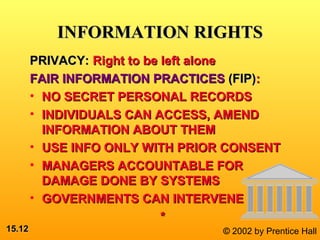 15.15.1212 © 2002 by Prentice Hall
INFORMATION RIGHTSINFORMATION RIGHTS
PRIVACY:PRIVACY: Right to be left aloneRight to be left alone
FAIR INFORMATION PRACTICESFAIR INFORMATION PRACTICES (FIP)(FIP)::
• NO SECRET PERSONAL RECORDSNO SECRET PERSONAL RECORDS
• INDIVIDUALS CAN ACCESS, AMENDINDIVIDUALS CAN ACCESS, AMEND
INFORMATION ABOUT THEMINFORMATION ABOUT THEM
• USE INFO ONLY WITH PRIOR CONSENTUSE INFO ONLY WITH PRIOR CONSENT
• MANAGERS ACCOUNTABLE FORMANAGERS ACCOUNTABLE FOR
DAMAGE DONE BY SYSTEMSDAMAGE DONE BY SYSTEMS
• GOVERNMENTS CAN INTERVENEGOVERNMENTS CAN INTERVENE
**
 
