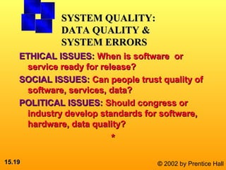 15.15.1919 © 2002 by Prentice Hall
ETHICAL ISSUES:ETHICAL ISSUES: When is software orWhen is software or
service ready for release?service ready for release?
SOCIAL ISSUES:SOCIAL ISSUES: Can people trust quality ofCan people trust quality of
software, services, data?software, services, data?
POLITICAL ISSUES:POLITICAL ISSUES: Should congress orShould congress or
industry develop standards for software,industry develop standards for software,
hardware, data quality?hardware, data quality?
**
SYSTEM QUALITY:SYSTEM QUALITY:
DATA QUALITY &DATA QUALITY &
SYSTEM ERRORSSYSTEM ERRORS
 