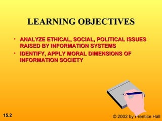 15.15.22 © 2002 by Prentice Hall
LEARNING OBJECTIVESLEARNING OBJECTIVES
• ANALYZE ETHICAL, SOCIAL, POLITICAL ISSUESANALYZE ETHICAL, SOCIAL, POLITICAL ISSUES
RAISED BY INFORMATION SYSTEMSRAISED BY INFORMATION SYSTEMS
• IDENTIFY, APPLY MORAL DIMENSIONS OFIDENTIFY, APPLY MORAL DIMENSIONS OF
INFORMATION SOCIETYINFORMATION SOCIETY
 