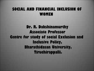 SOCIAL AND FINANCIAL INCLUSION OF
WOMEN
Dr. R. Dakshinamurthy
Associate Professor
Centre for study of social Exclusion and
Inclusive Policy,
Bharathidasan University,
Tiruchirappalli.
 