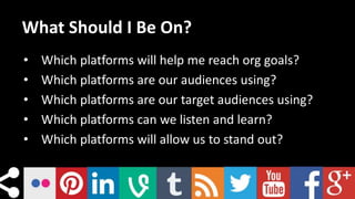 What Should I Be On?
• Which platforms will help me reach org goals?
• Which platforms are our audiences using?
• Which platforms are our target audiences using?
• Which platforms can we listen and learn?
• Which platforms will allow us to stand out?
 