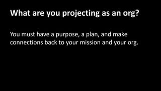 What are you projecting as an org?
You must have a purpose, a plan, and make
connections back to your mission and your org.
 