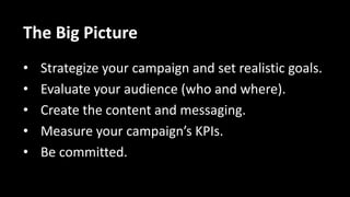 The Big Picture
• Strategize your campaign and set realistic goals.
• Evaluate your audience (who and where).
• Create the content and messaging.
• Measure your campaign’s KPIs.
• Be committed.
 