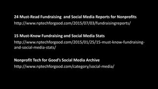 Twitter Lists of Over 600 Nonprofit CEOs and Executive Directors:
• https://twitter.com/farra/lists/social-eds/members
• https://twitter.com/ChrisTuttle/lists/nped
Slideshares:
• www.slideshare.net/suzboop
• www.slideshare.net/girardinl/dont-panic-how-to-embrace-emerging-
social-media-with-infinite-majesty-and-calm
Recommended Reading:
Mobile for Good: A How-To Fundraising Guide for Nonprofits by Heather
Mansfield
 