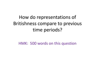 How do representations of
Britishness compare to previous
time periods?
HMK: 500 words on this question
 