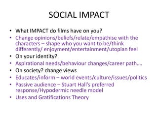 SOCIAL IMPACT
• What IMPACT do films have on you?
• Change opinions/beliefs/relate/empathise with the
characters – shape who you want to be/think
differently/ enjoyment/entertainment/utopian feel
• On your identity?
• Aspirational needs/behaviour changes/career path….
• On society? change views
• Educates/inform – world events/culture/issues/politics
• Passive audience – Stuart Hall’s preferred
response/Hypodermic needle model
• Uses and Gratifications Theory
 