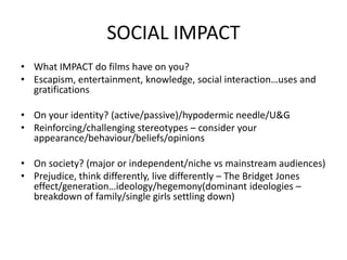 SOCIAL IMPACT
• What IMPACT do films have on you?
• Escapism, entertainment, knowledge, social interaction…uses and
gratifications
• On your identity? (active/passive)/hypodermic needle/U&G
• Reinforcing/challenging stereotypes – consider your
appearance/behaviour/beliefs/opinions
• On society? (major or independent/niche vs mainstream audiences)
• Prejudice, think differently, live differently – The Bridget Jones
effect/generation…ideology/hegemony(dominant ideologies –
breakdown of family/single girls settling down)
 