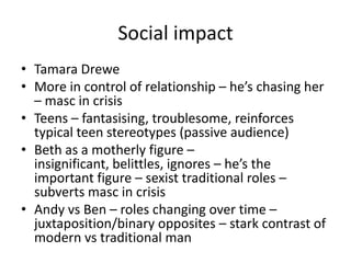 Social impact
• Tamara Drewe
• More in control of relationship – he’s chasing her
– masc in crisis
• Teens – fantasising, troublesome, reinforces
typical teen stereotypes (passive audience)
• Beth as a motherly figure –
insignificant, belittles, ignores – he’s the
important figure – sexist traditional roles –
subverts masc in crisis
• Andy vs Ben – roles changing over time –
juxtaposition/binary opposites – stark contrast of
modern vs traditional man
 