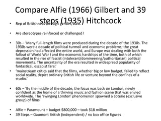 Compare Alfie (1966) Gilbert and 39
steps (1935) Hitchcock• Rep of Britishness through gender/class
• Are stereotypes reinforced or challenged?
• 30s – ‘Many full-length films were produced during the decade of the 1930s. The
1930s were a decade of political turmoil and economic problems; the great
depression had affected the entire world, and Europe was dealing with both the
fallout of World War I and the economic hardships of the time, both of which
resulted in the rise of fascist (intolerant/domineering/authoritarian) political
movements. The uncertainty of the era resulted in widespread popularity of
fantastical, escapist fare.’
• ‘mainstream critics said that the films, whether big or low budget, failed to reflect
social reality, depict ordinary British life or venture beyond the confines of a
studio.’
• 60s – ‘By the middle of the decade, the focus was back on London, newly
confident as the home of a thriving music and fashion scene that was envied
worldwide. The 'swinging London' phenomenon spawned a coterie (exclusive
group) of films’
• Alfie – Paramount – budget $800,000 – took $18 million
• 39 Steps – Gaumont British (independent) / no box office figures
 